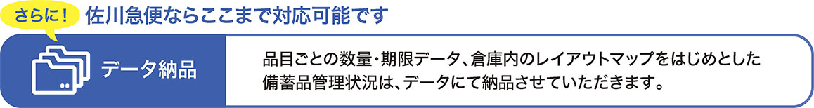 佐川急便ならここまで対応可能です　さらに！データ納品　品目ごとの数量・期限データ、倉庫内のレイアウトマップをはじめとした備蓄品管理状況は、データにて納品させていただきます。