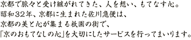 京都で脈々と受け継がれてきた、人を想い、もてなす心。昭和32年、京都に生まれた佐川急便は、京都の美と心が集まる祇園の街で、「京のおもてなしの心」を大切にしたサービスを行ってまいります。