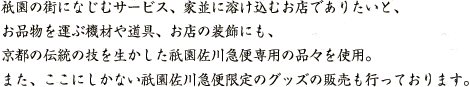 祇園の街になじむサービス、家並に溶け込むお店でありたいと、お品物を運ぶ機材や道具、お店の装飾にも、京都の伝統の技を生かした祇園佐川急便専用の品々を使用。また、ここにしかない祇園佐川急便限定のグッズの販売も行っています。