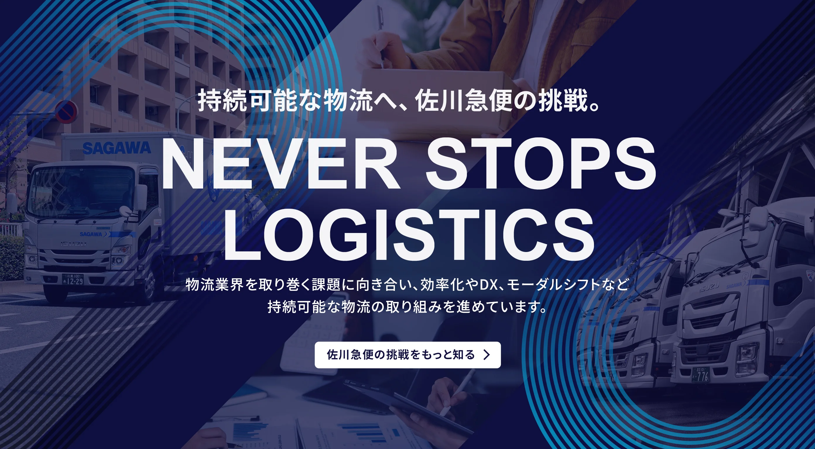 持続可能な物流へ、佐川急便の挑戦。NEVER STOPS LOGISTICS 物流業界を取り巻く課題に向き合い、効率化やDX、モーダルシフトなど持続可能な物流の取り組みを進めています。佐川急便の挑戦をもっと知る。