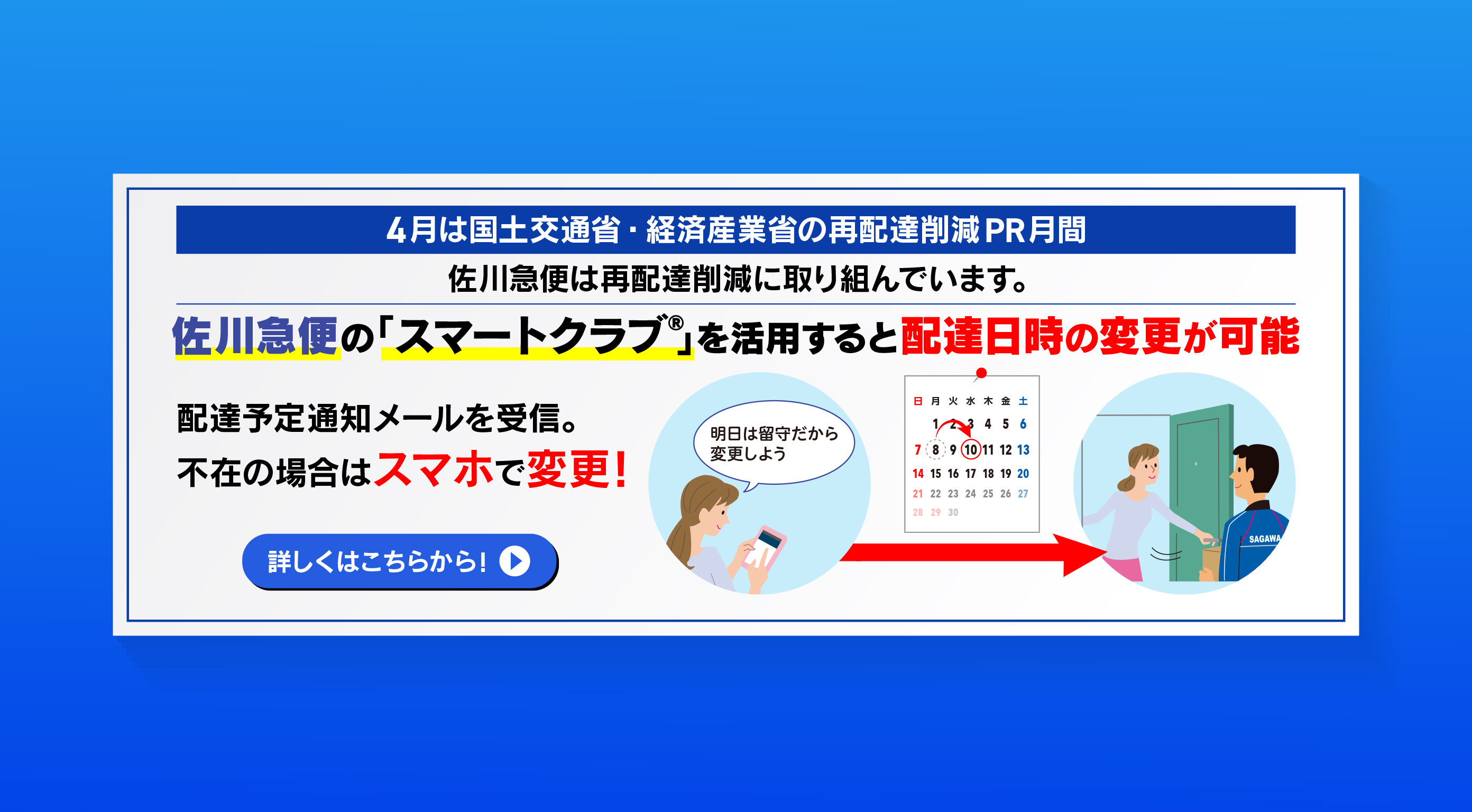 4月は国土交通省・経済産業省の再配達削減PR月間。佐川急便は再配達削減に取り組んでいます。佐川急便の「スマートクラブ&reg;」を活用すると配達日時の変更が可能。配達予定通知メールを受信。不在の場合はスマホで変更！詳しくはこちらから！