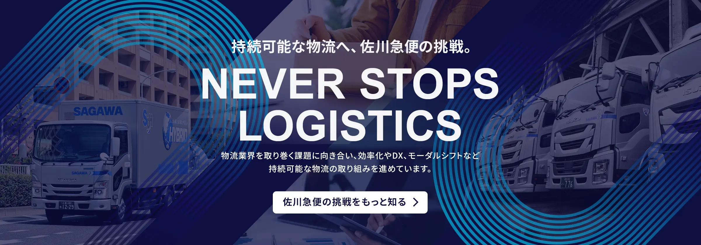 持続可能な物流へ、佐川急便の挑戦。NEVER STOPS LOGISTICS。物流業界を取り巻く課題に向き合い、効率化やDX、モーダルシフトなど持続可能な物流の取り組みを進めています。佐川急便の挑戦をもっと知る。